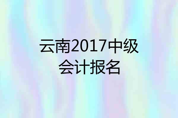 云南2017中级会计报名