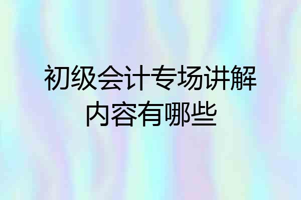 初级会计专场讲解内容有哪些