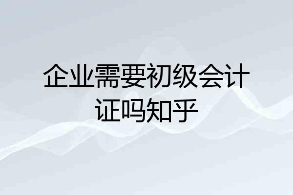 企业需要初级会计证吗知乎