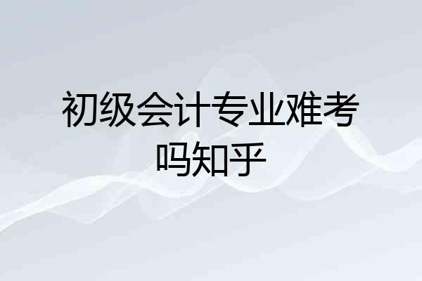 初级会计专业难考吗知乎