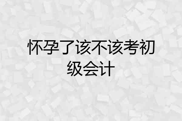 怀孕了该不该考初级会计