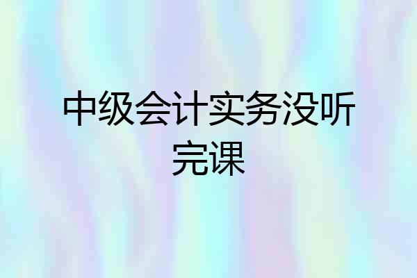 中级会计实务没听完课