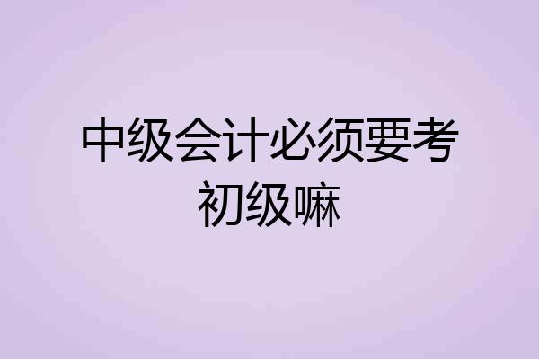 中级会计必须要考初级嘛