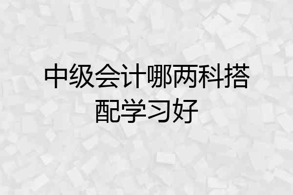 中级会计哪两科搭配学习好