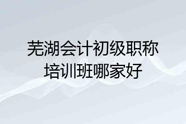 芜湖会计初级职称培训班哪家好