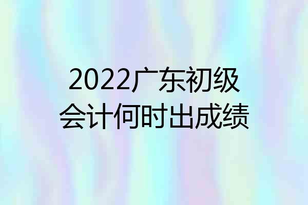 2022广东初级会计何时出成绩