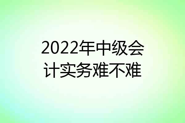 2022年中级会计实务难不难