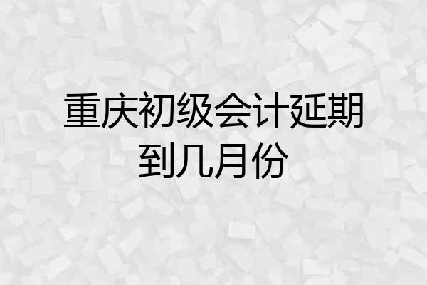 重庆初级会计延期到几月份