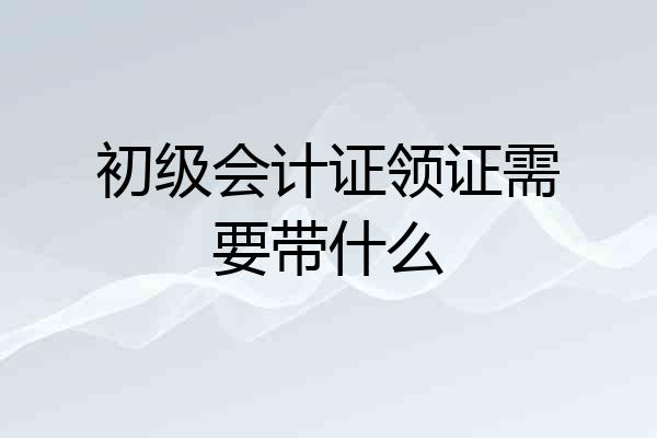 初级会计证领证需要带什么