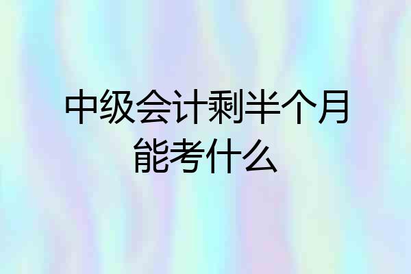 中级会计剩半个月能考什么