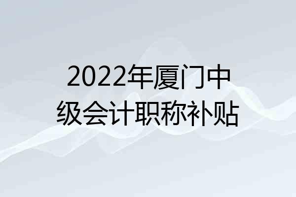 2022年厦门中级会计职称补贴