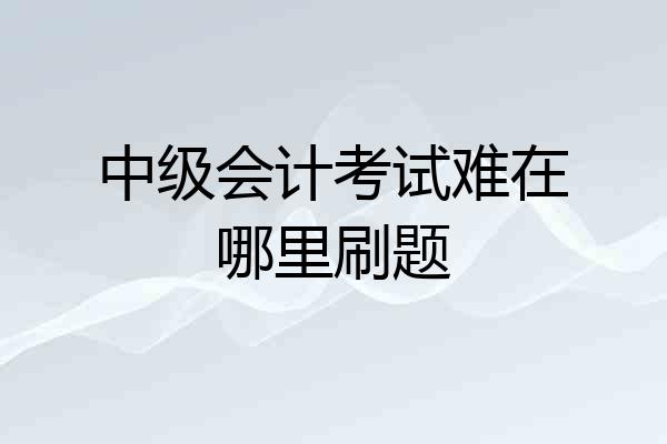 中级会计考试难在哪里刷题