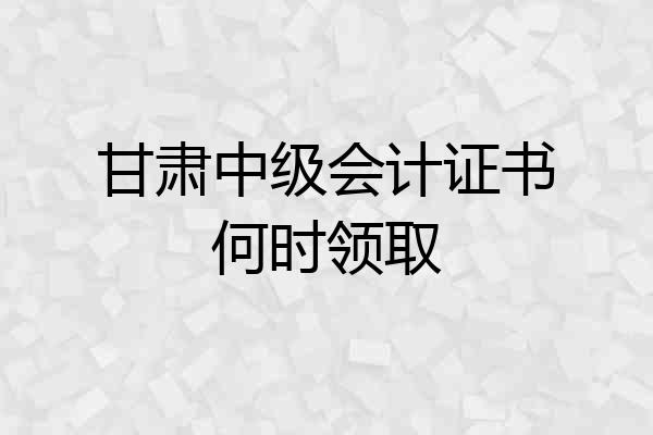 甘肃中级会计证书何时领取