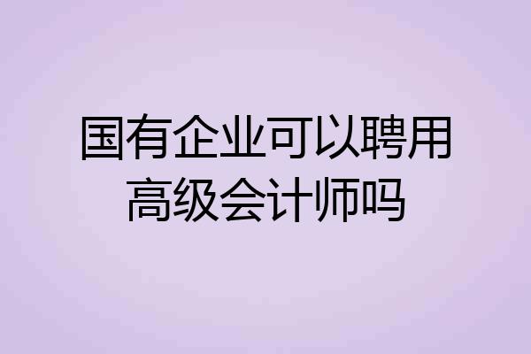 国有企业可以聘用高级会计师吗