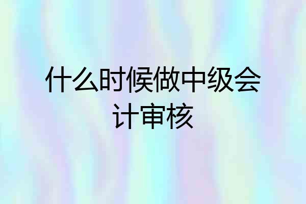 什么时候做中级会计审核