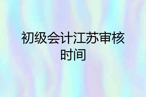 初级会计江苏审核时间