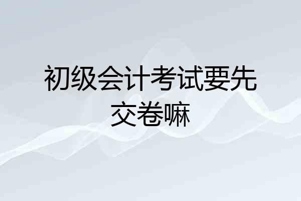 初级会计考试要先交卷嘛