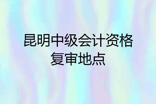 昆明中级会计资格复审地点