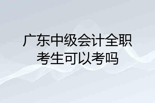 广东中级会计全职考生可以考吗