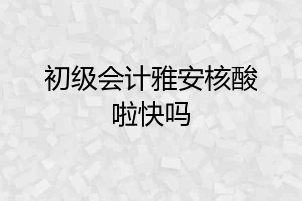 初级会计雅安核酸啦快吗