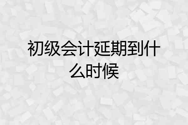 初级会计延期到什么时候