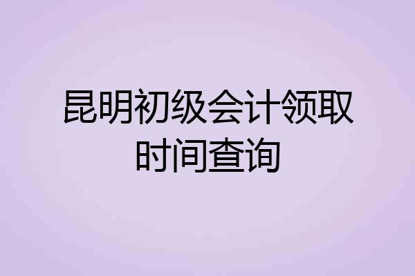 昆明初级会计领取时间查询