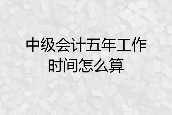 中级会计五年工作时间怎么算