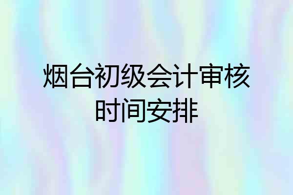 烟台初级会计审核时间安排