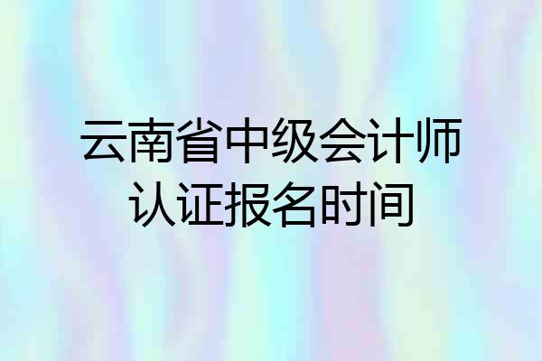 云南省中级会计师认证报名时间