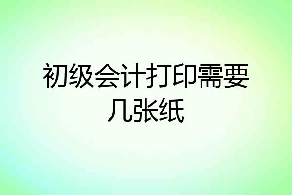 初级会计打印需要几张纸