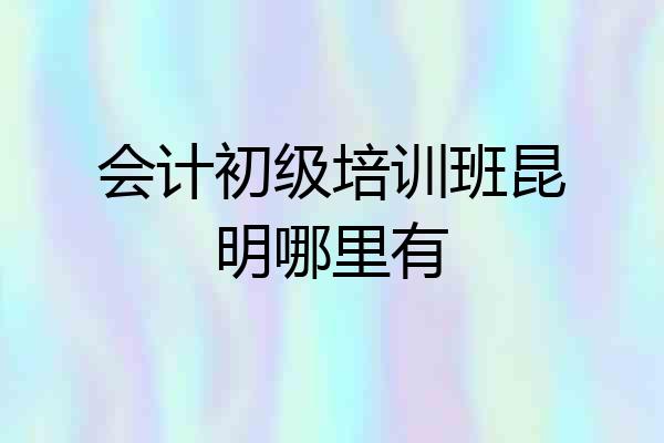 会计初级培训班昆明哪里有