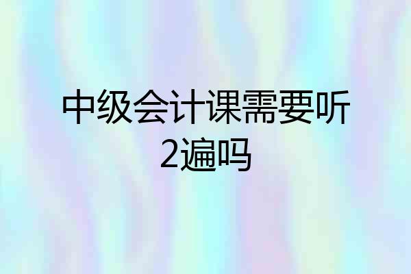 中级会计课需要听2遍吗