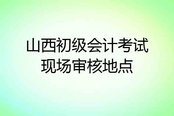 山西初级会计考试现场审核地点
