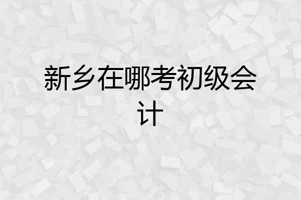 新乡在哪考初级会计