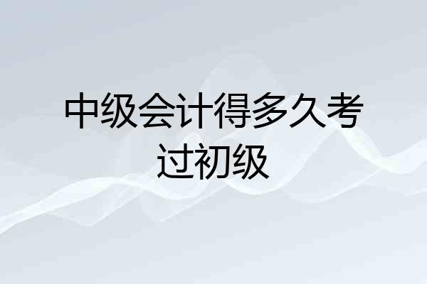中级会计得多久考过初级