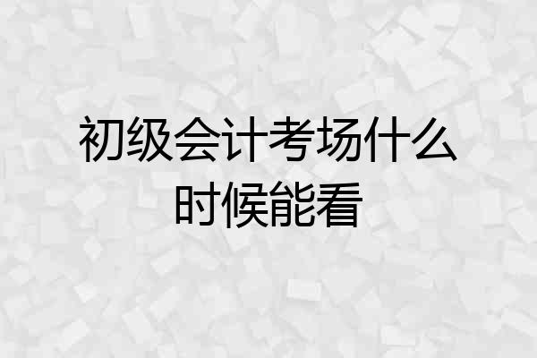 初级会计考场什么时候能看