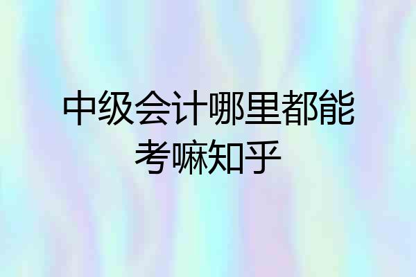 中级会计哪里都能考嘛知乎