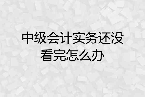 中级会计实务还没看完怎么办