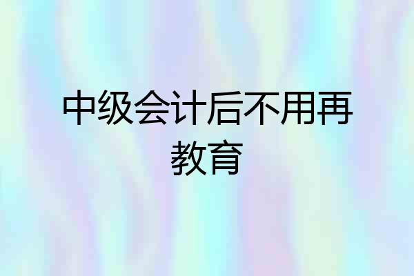 中级会计后不用再教育