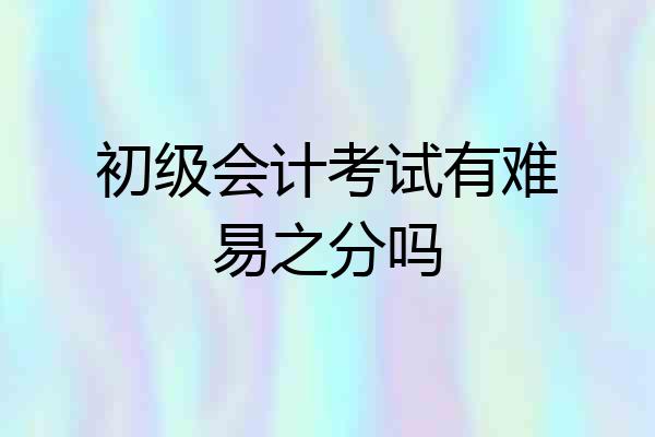 初级会计考试有难易之分吗