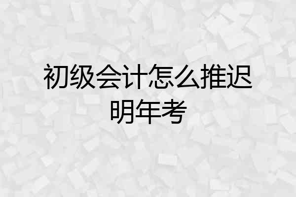 初级会计怎么推迟明年考