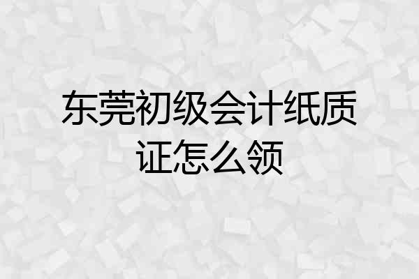 东莞初级会计纸质证怎么领