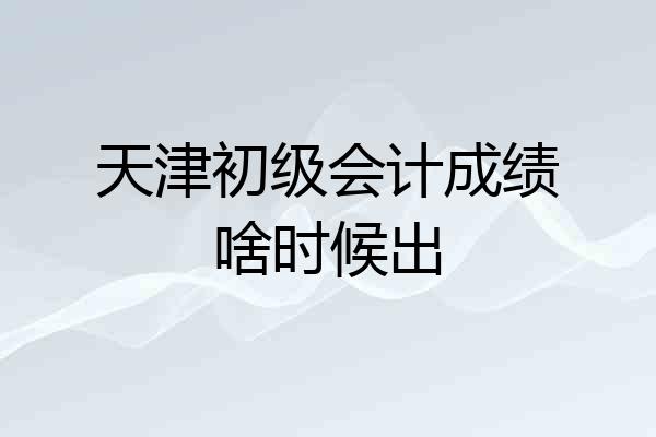 天津初级会计成绩啥时候出