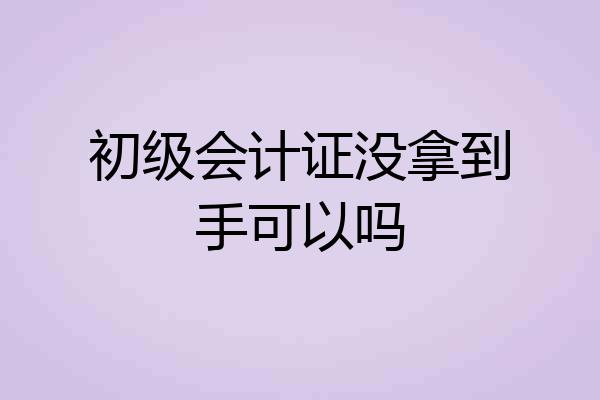 初级会计证没拿到手可以吗