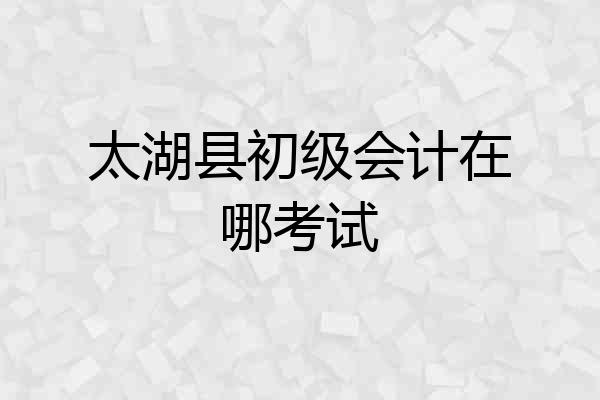 太湖县初级会计在哪考试