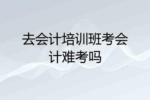 去会计培训班考会计难考吗