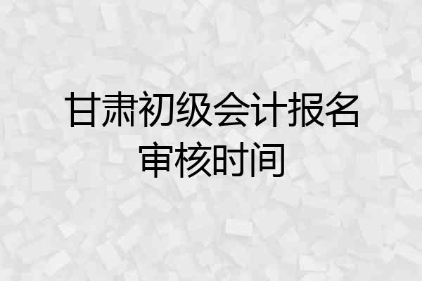 甘肃初级会计报名审核时间