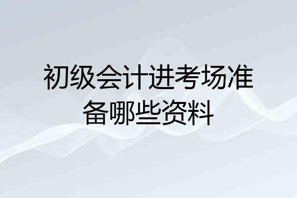 初级会计进考场准备哪些资料