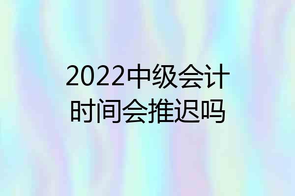 2022中级会计时间会推迟吗