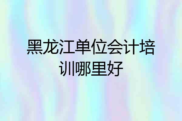 黑龙江单位会计培训哪里好